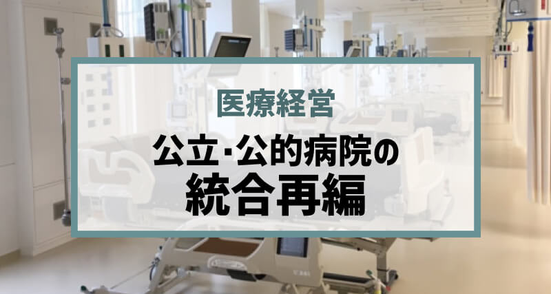 公立・公的病院の統合再編は今後どう進むのか、地域医療構想を受け民間病院はどう変化を求められるのか